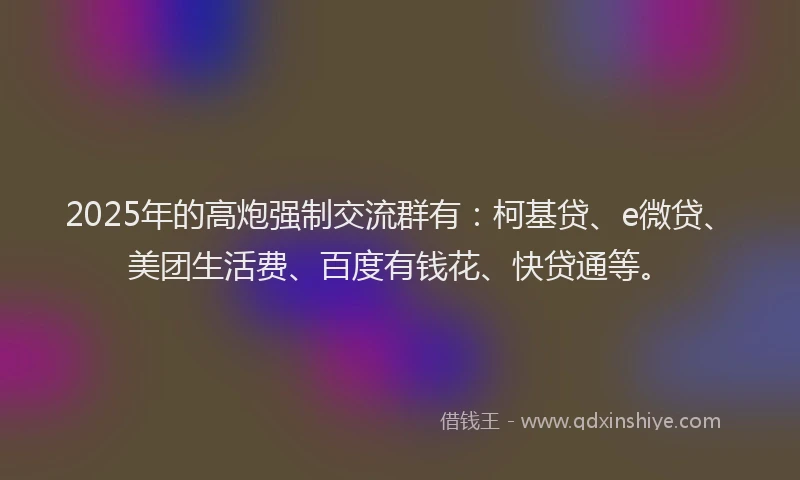 2025年的高炮强制交流群有：柯基贷、e微贷、美团生活费、百度有钱花、快贷通等。