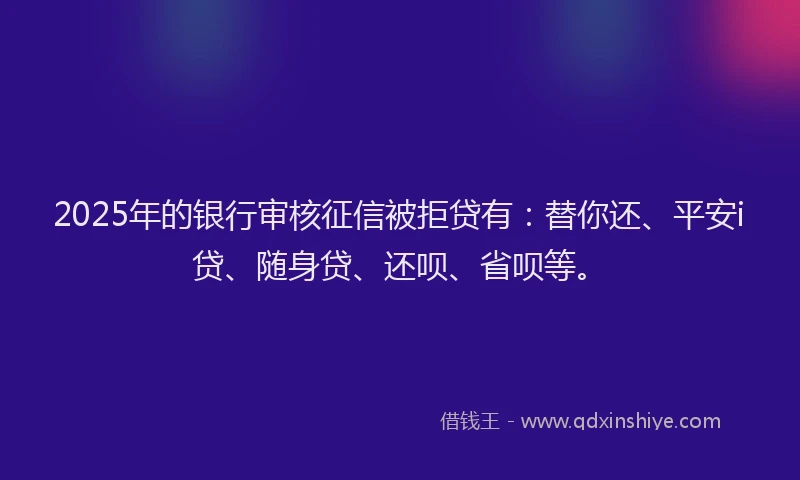 2025年的银行审核征信被拒贷有：替你还、平安i贷、随身贷、还呗、省呗等。