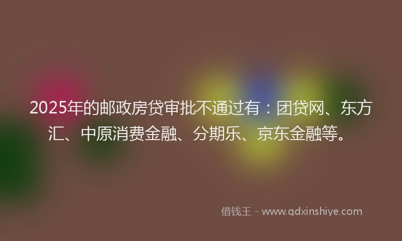 2025年的邮政房贷审批不通过有：团贷网、东方汇、中原消费金融、分期乐、京东金融等。
