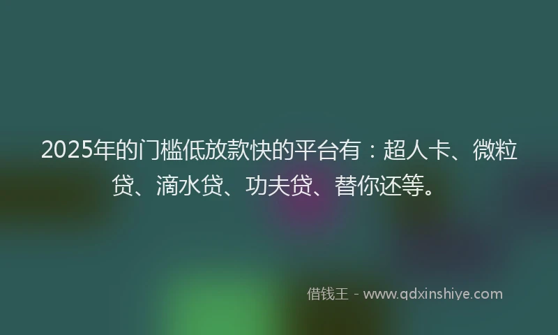 2025年的门槛低放款快的平台有：超人卡、微粒贷、滴水贷、功夫贷、替你还等。