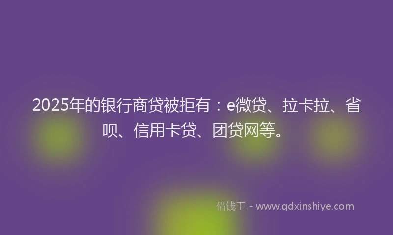 2025年的银行商贷被拒有：e微贷、拉卡拉、省呗、信用卡贷、团贷网等。