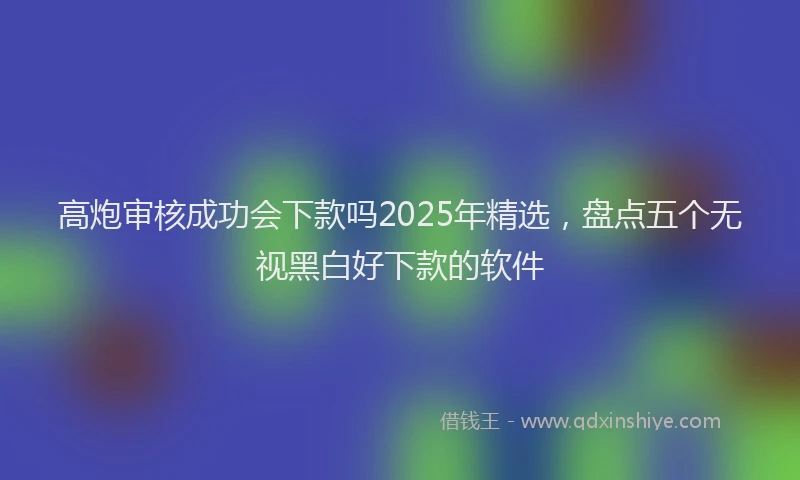 高炮审核成功会下款吗2025年精选，盘点五个无视黑白好下款的软件