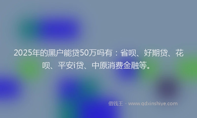 2025年的黑户能贷50万吗有：省呗、好期贷、花呗、平安i贷、中原消费金融等。