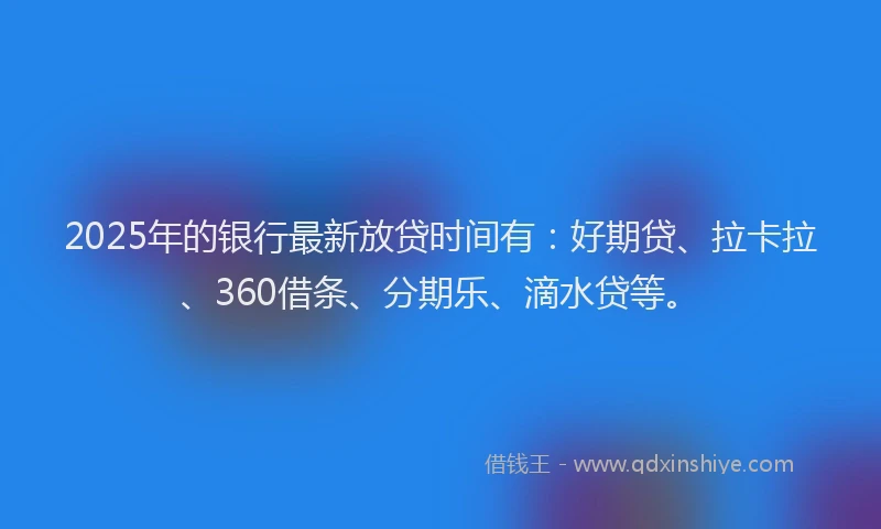 2025年的银行最新放贷时间有：好期贷、拉卡拉、360借条、分期乐、滴水贷等。