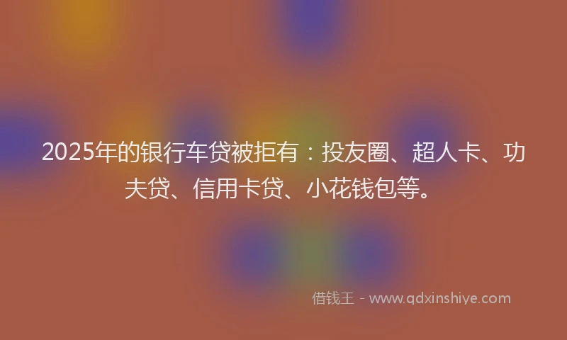 2025年的银行车贷被拒有：投友圈、超人卡、功夫贷、信用卡贷、小花钱包等。