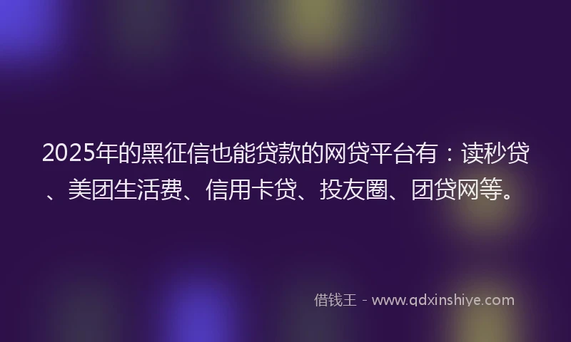 2025年的黑征信也能贷款的网贷平台有：读秒贷、美团生活费、信用卡贷、投友圈、团贷网等。