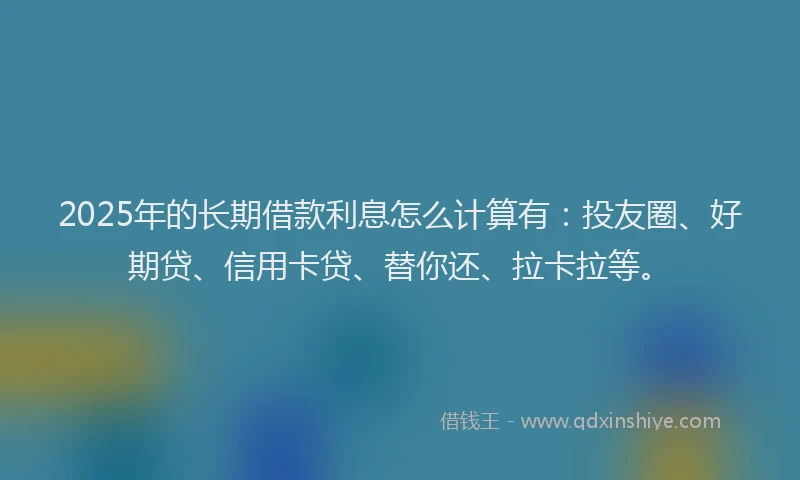 2025年的长期借款利息怎么计算有：投友圈、好期贷、信用卡贷、替你还、拉卡拉等。