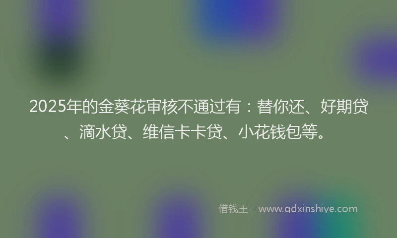 2025年的金葵花审核不通过有：替你还、好期贷、滴水贷、维信卡卡贷、小花钱包等。