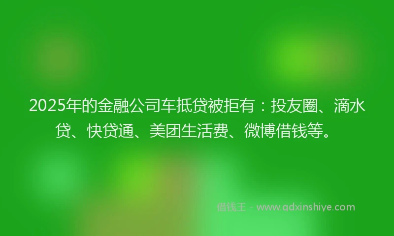 2025年的金融公司车抵贷被拒有：投友圈、滴水贷、快贷通、美团生活费、微博借钱等。