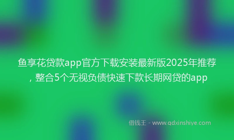 鱼享花贷款app官方下载安装最新版2025年推荐，整合5个无视负债快速下款长期网贷的app
