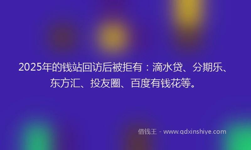 2025年的钱站回访后被拒有：滴水贷、分期乐、东方汇、投友圈、百度有钱花等。