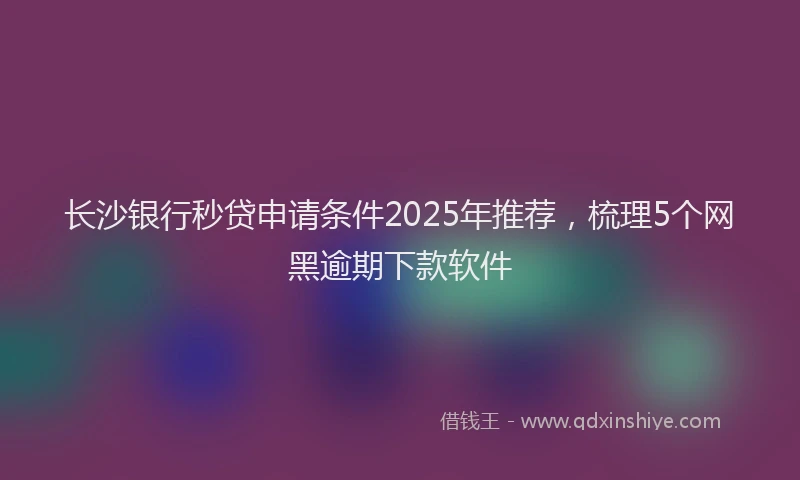 长沙银行秒贷申请条件2025年推荐，梳理5个网黑逾期下款软件