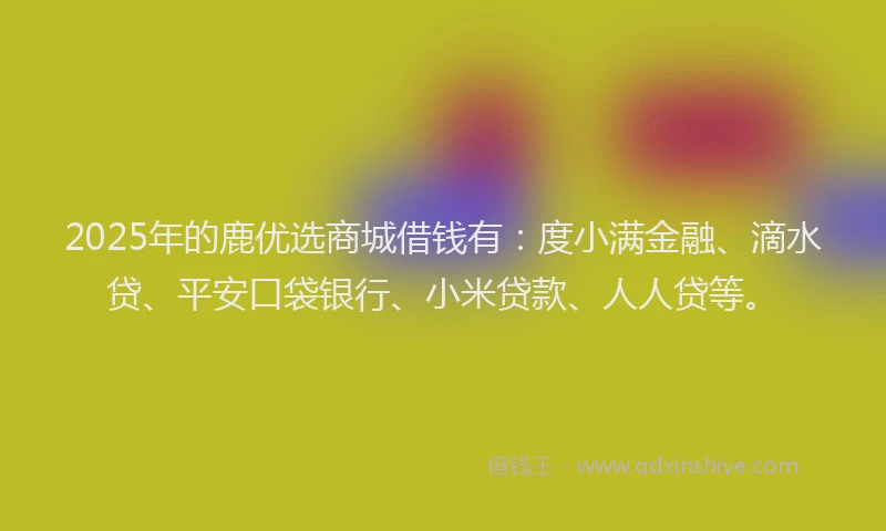 2025年的鹿优选商城借钱有：度小满金融、滴水贷、平安口袋银行、小米贷款、人人贷等。