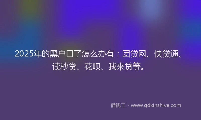 2025年的黑户口了怎么办有：团贷网、快贷通、读秒贷、花呗、我来贷等。
