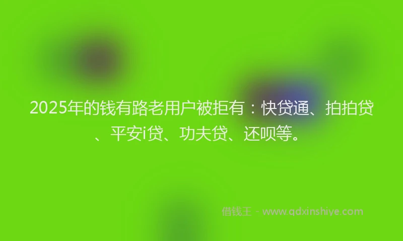 2025年的钱有路老用户被拒有：快贷通、拍拍贷、平安i贷、功夫贷、还呗等。