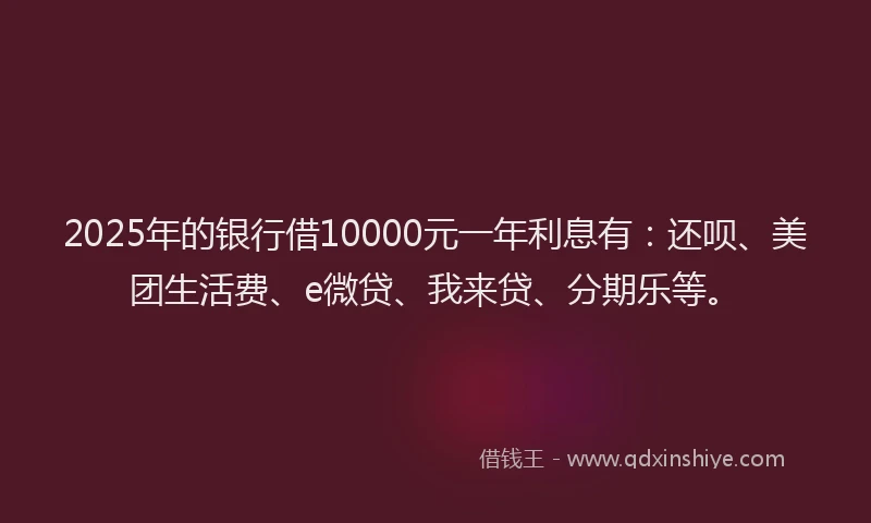 2025年的银行借10000元一年利息有：还呗、美团生活费、e微贷、我来贷、分期乐等。
