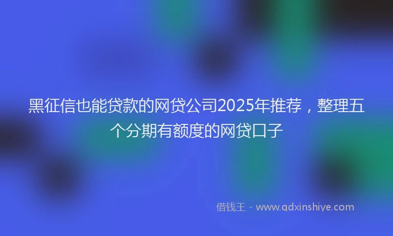 黑征信也能贷款的网贷公司2025年推荐，整理五个分期有额度的网贷口子