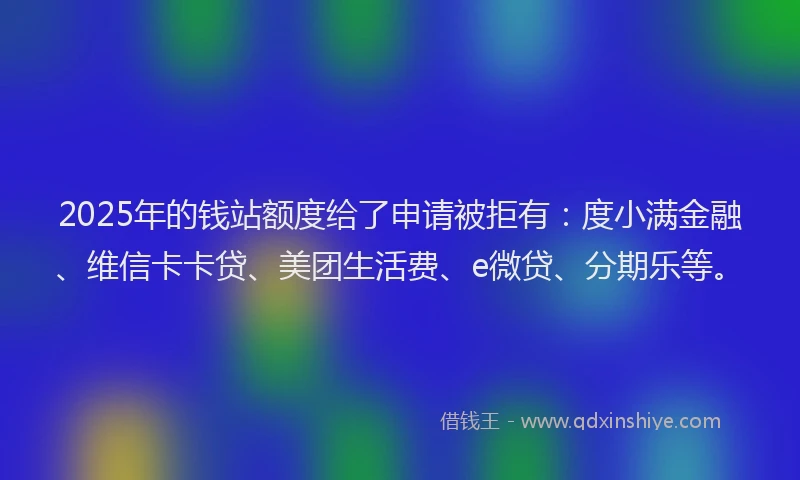 2025年的钱站额度给了申请被拒有：度小满金融、维信卡卡贷、美团生活费、e微贷、分期乐等。