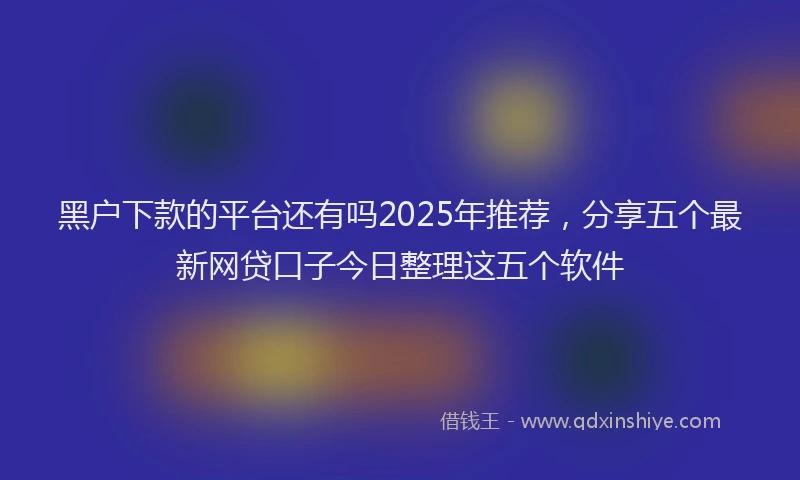 黑户下款的平台还有吗2025年推荐，分享五个最新网贷口子今日整理这五个软件