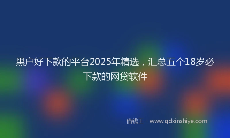 黑户好下款的平台2025年精选，汇总五个18岁必下款的网贷软件