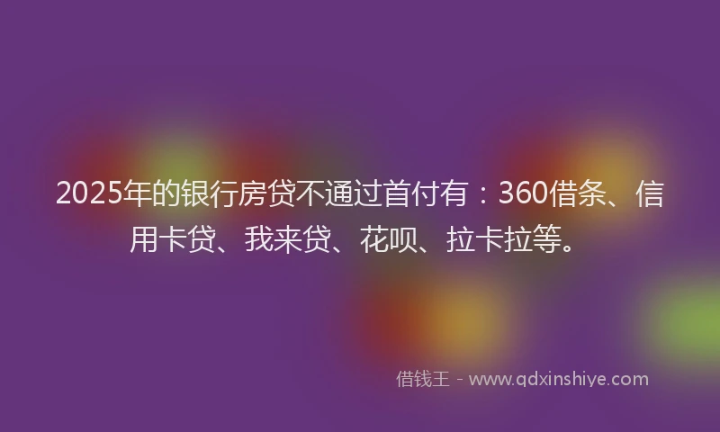 2025年的银行房贷不通过首付有：360借条、信用卡贷、我来贷、花呗、拉卡拉等。