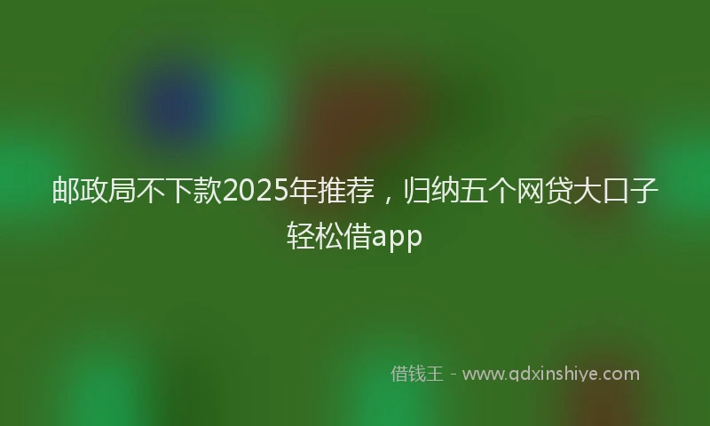邮政局不下款2025年推荐，归纳五个网贷大口子轻松借app