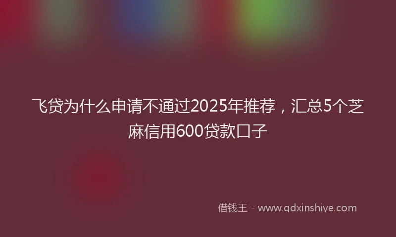 飞贷为什么申请不通过2025年推荐，汇总5个芝麻信用600贷款口子