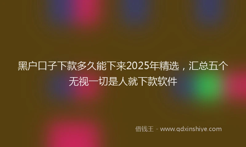 黑户口子下款多久能下来2025年精选，汇总五个无视一切是人就下款软件