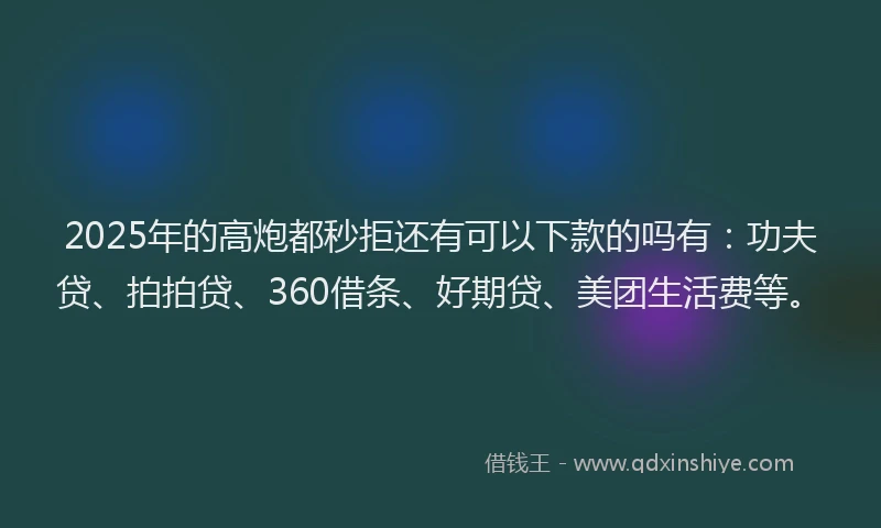 2025年的高炮都秒拒还有可以下款的吗有：功夫贷、拍拍贷、360借条、好期贷、美团生活费等。