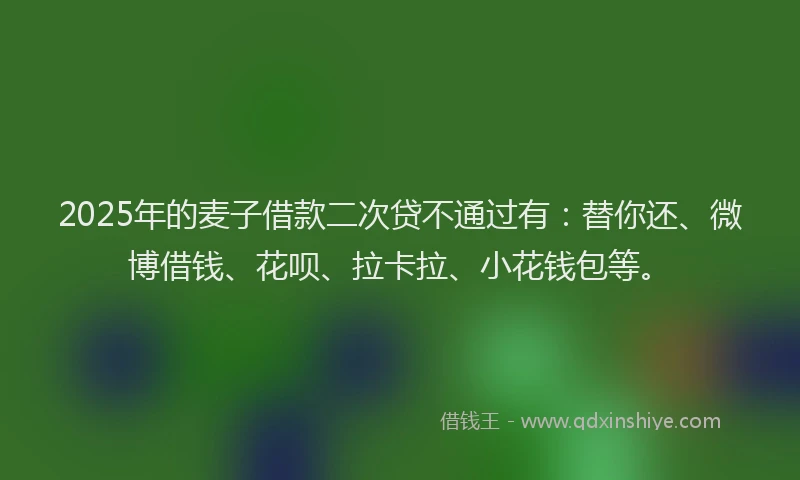 2025年的麦子借款二次贷不通过有：替你还、微博借钱、花呗、拉卡拉、小花钱包等。