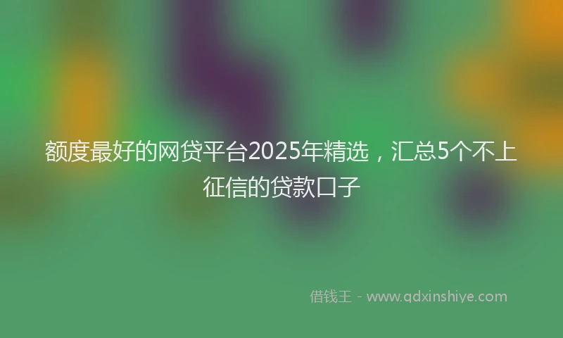 额度最好的网贷平台2025年精选，汇总5个不上征信的贷款口子
