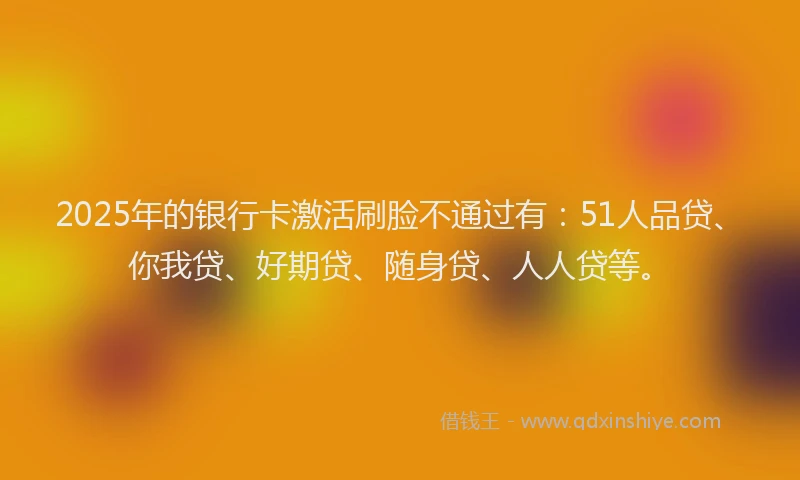 2025年的银行卡激活刷脸不通过有：51人品贷、你我贷、好期贷、随身贷、人人贷等。