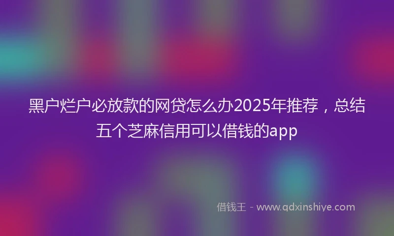 黑户烂户必放款的网贷怎么办2025年推荐，总结五个芝麻信用可以借钱的app