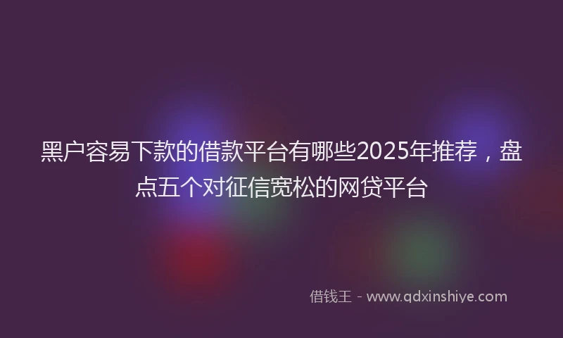 黑户容易下款的借款平台有哪些2025年推荐，盘点五个对征信宽松的网贷平台