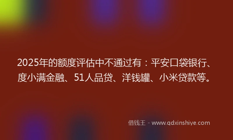 2025年的额度评估中不通过有：平安口袋银行、度小满金融、51人品贷、洋钱罐、小米贷款等。
