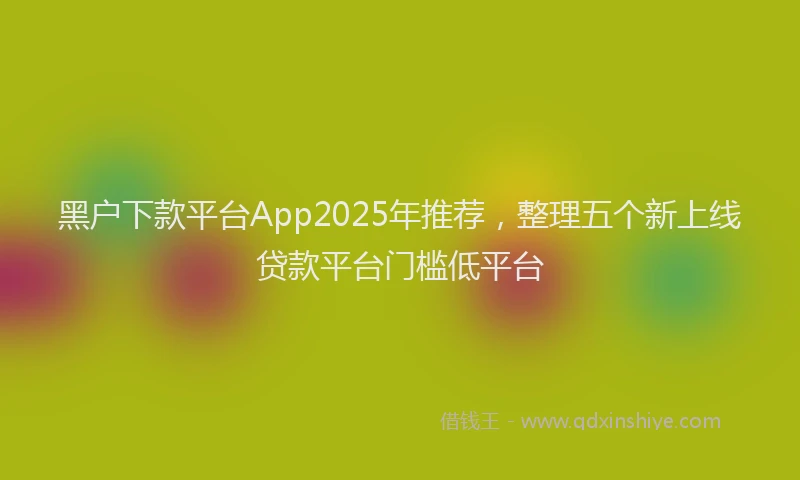 黑户下款平台App2025年推荐，整理五个新上线贷款平台门槛低平台