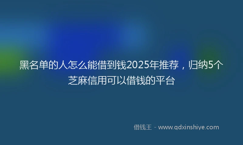 黑名单的人怎么能借到钱2025年推荐，归纳5个芝麻信用可以借钱的平台