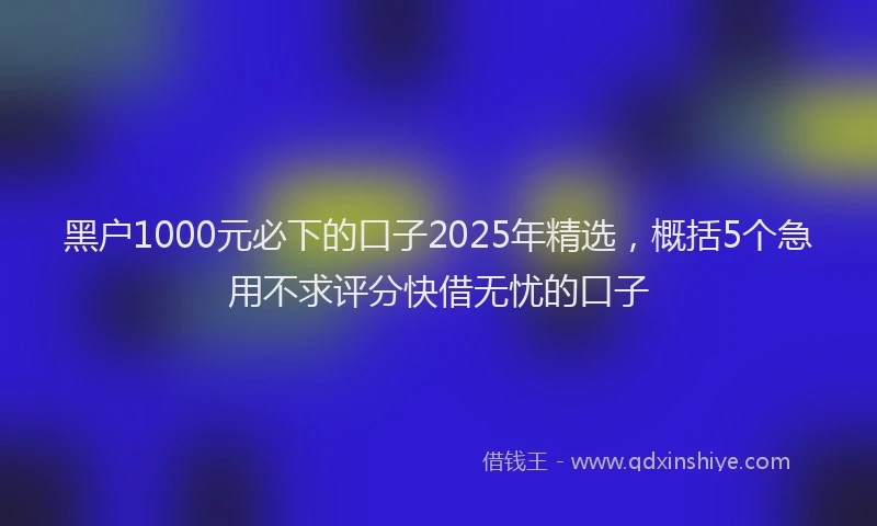 黑户1000元必下的口子2025年精选，概括5个急用不求评分快借无忧的口子