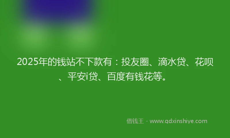 2025年的钱站不下款有：投友圈、滴水贷、花呗、平安i贷、百度有钱花等。