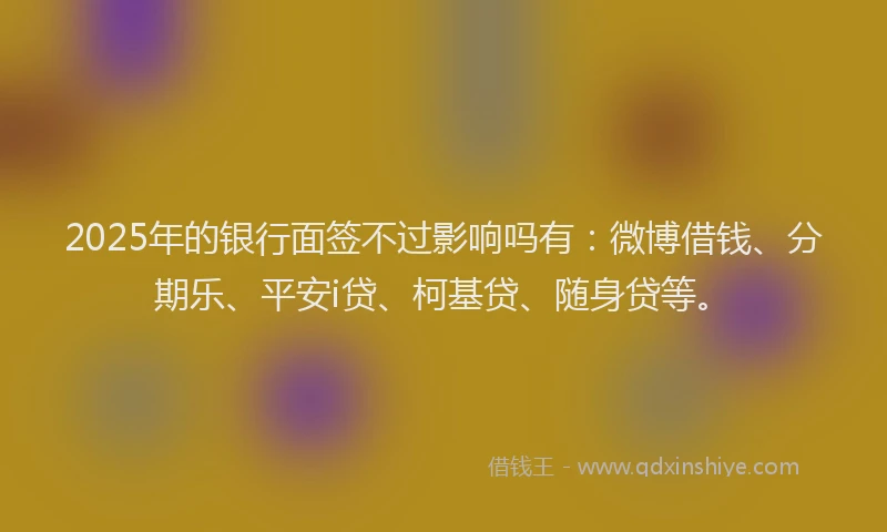2025年的银行面签不过影响吗有：微博借钱、分期乐、平安i贷、柯基贷、随身贷等。
