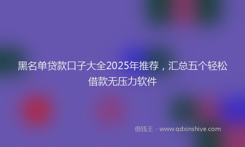 黑名单贷款口子大全2025年推荐，汇总五个轻松借款无压力软件