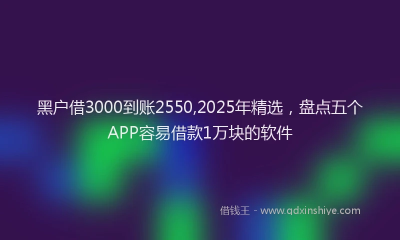 黑户借3000到账2550,2025年精选，盘点五个APP容易借款1万块的软件