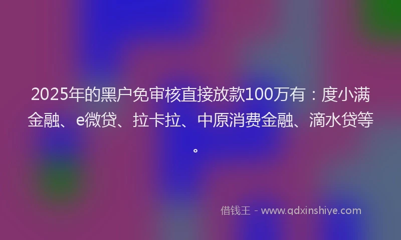 2025年的黑户免审核直接放款100万有：度小满金融、e微贷、拉卡拉、中原消费金融、滴水贷等。