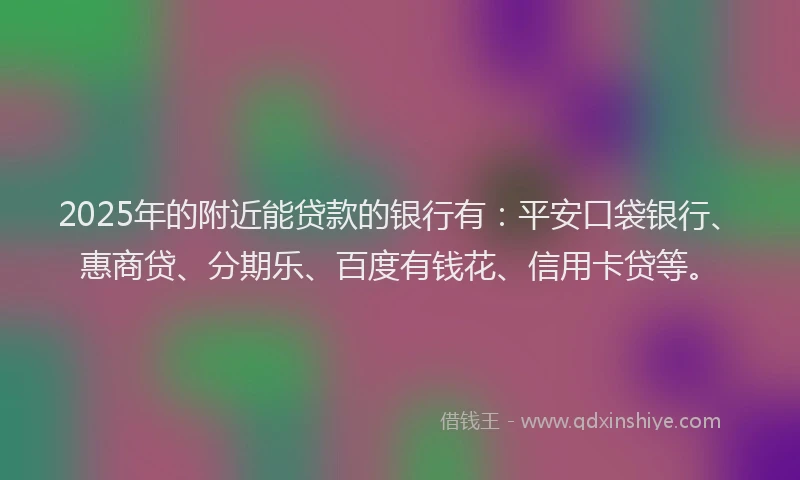 2025年的附近能贷款的银行有：平安口袋银行、惠商贷、分期乐、百度有钱花、信用卡贷等。