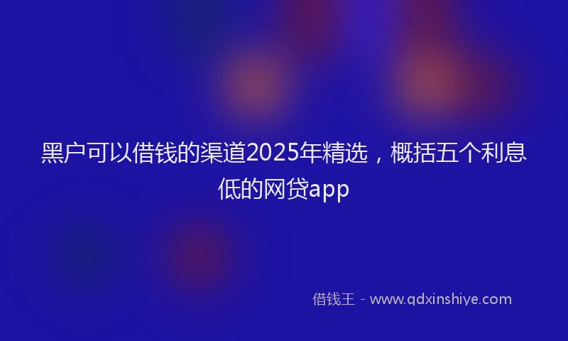 黑户可以借钱的渠道2025年精选，概括五个利息低的网贷app