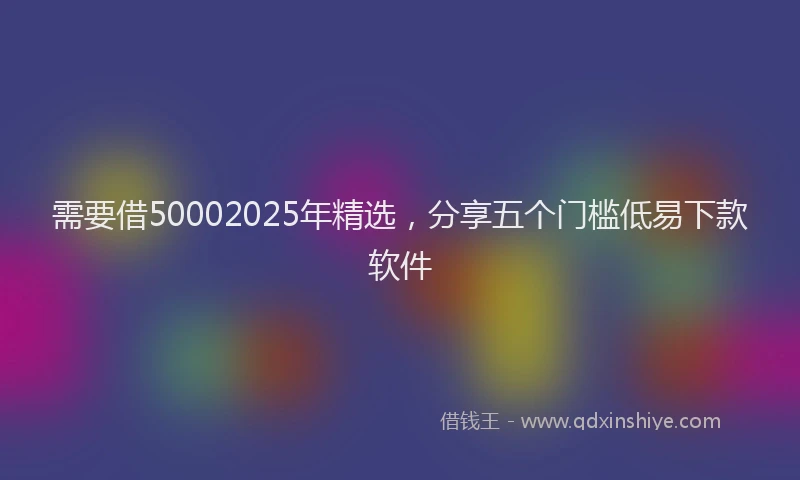 需要借50002025年精选，分享五个门槛低易下款软件