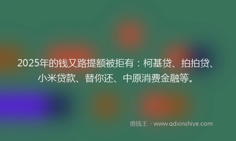 2025年的钱又路提额被拒有：柯基贷、拍拍贷、小米贷款、替你还、中原消费金融等。