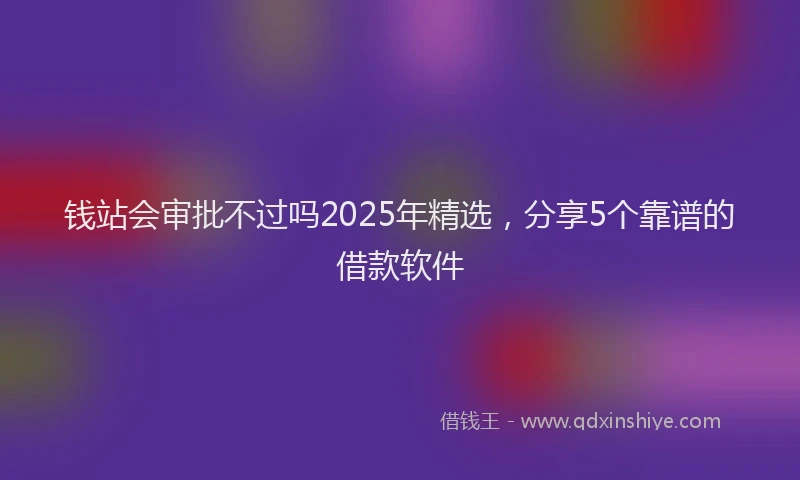 钱站会审批不过吗2025年精选，分享5个靠谱的借款软件
