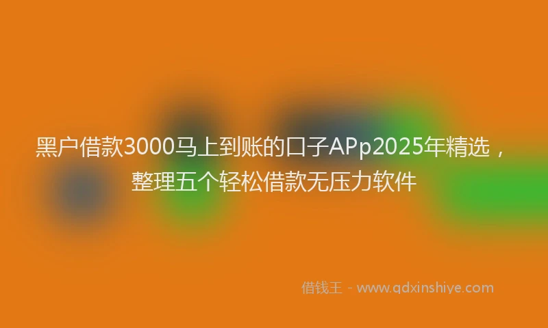 黑户借款3000马上到账的口子APp2025年精选，整理五个轻松借款无压力软件