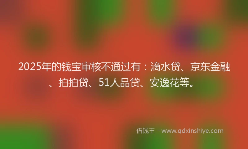 2025年的钱宝审核不通过有：滴水贷、京东金融、拍拍贷、51人品贷、安逸花等。